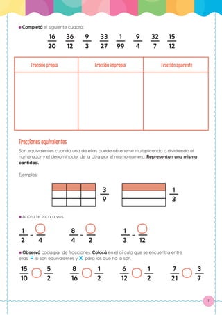 7
Fracciones equivalentes
Son equivalentes cuando una de ellas puede obtenerse multiplicando o dividiendo el
numerador y el denominador de la otra por el mismo número. Representan una misma
cantidad.
Ejemplos:
● Ahora te toca a vos.
● Observá cada par de fracciones. Colocá en el círculo que se encuentra entre
ellas = si son equivalentes y x para las que no lo son.
● Completá el siguiente cuadro:
16
20
36
12
9
3
33
27
1
99
9
4
32
7
15
12
Fracción propia Fracción impropia Fracción aparente
3
9
1
3
1
2 4
=
8
4 2
=
1
3 12
=
15
10
5
2
8
16
1
2
6
12
1
2
7
21
3
7
 