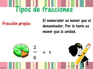 Tipos de fracciones
                       El numerador es menor que el
Fracción propia:       denominador. Por lo tanto es
                       menor que la unidad.


                   2
                       < 1
                   6
 