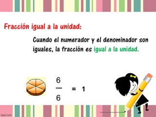 Fracción igual a la unidad:
          Cuando el numerador y el denominador son
          iguales, la fracción es igual a la unidad.



                  6
                        = 1
                  6
 