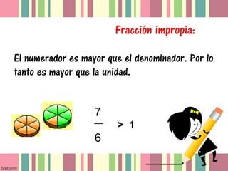 Fracción impropia:

El numerador es mayor que el denominador. Por lo
tanto es mayor que la unidad.


                   7
                        > 1
                   6
 