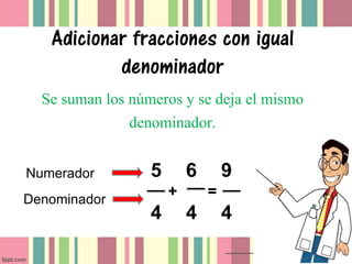 Adicionar fracciones con igual
           denominador
  Se suman los números y se deja el mismo
               denominador.

Numerador         5       6       9
Denominador
                      +       =
                  4       4       4
 