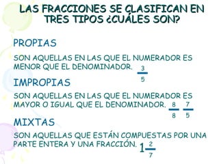 LAS FRACCIONES SE CLASIFICAN ENLAS FRACCIONES SE CLASIFICAN EN
TRES TIPOS ¿CUÁLES SON?TRES TIPOS ¿CUÁLES SON?
PROPIAS
IMPROPIAS
MIXTAS
SON AQUELLAS EN LAS QUE EL NUMERADOR ES
MENOR QUE EL DENOMINADOR.
SON AQUELLAS EN LAS QUE EL NUMERADOR ES
MAYOR O IGUAL QUE EL DENOMINADOR.
SON AQUELLAS QUE ESTÁN COMPUESTAS POR UNA
PARTE ENTERA Y UNA FRACCIÓN.
3
5
8
8
7
5
2
7
1
 