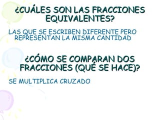 ¿CUÁLES SON LAS FRACCIONES¿CUÁLES SON LAS FRACCIONES
EQUIVALENTES?EQUIVALENTES?
LAS QUE SE ESCRIBEN DIFERENTE PERO
REPRESENTAN LA MISMA CANTIDAD
¿CÓMO SE COMPARAN DOS¿CÓMO SE COMPARAN DOS
FRACCIONES (QUÉ SE HACE)?FRACCIONES (QUÉ SE HACE)?
SE MULTIPLICA CRUZADO
 