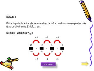  ÷ 2   ÷ 2     ÷ 3  
    
24
 = 
12
 = 
6
 = 
2
108 54 27 9
     
  ÷ 2   ÷ 2   ÷ 3  
Método 1
Divide la parte de arriba y la parte de abajo de la fracción hasta que no puedas más.  
(trata de dividir entre 2,3,5,7, ... etc). 
Ejemplo: Simplifica 24
/108
:
Ir al Menú
 