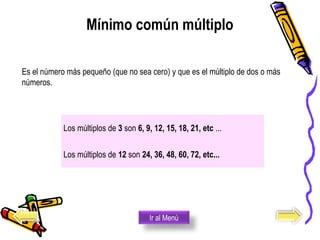 Mínimo común múltiplo
Los múltiplos de 3 son 6, 9, 12, 15, 18, 21, etc ...
Los múltiplos de 12 son 24, 36, 48, 60, 72, etc...
Es el número más pequeño (que no sea cero) y que es el múltiplo de dos o más 
números.
Ir al Menú
 