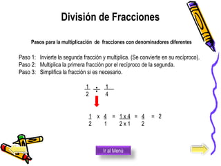Paso 1: Invierte la segunda fracción y multiplica. (Se convierte en su recíproco).
Paso 2: Multiplica la primera fracción por el recíproco de la segunda.
Paso 3: Simplifica la fracción si es necesario.
1 1
2 4
1 x 4 = 1 x 4 = 4 = 2
2 1 2 x 1 2
División de Fracciones
Ir al Menú
Pasos para la multiplicación de fracciones con denominadores diferentes
 