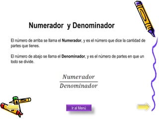 Numerador y Denominador
El número de arriba se llama el Numerador, y es el número que dice la cantidad de
partes que tienes.
El número de abajo se llama el Denominador, y es el número de partes en que un
todo se divide.
Ir al Menú
 