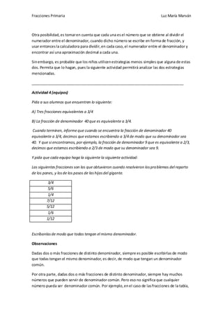 Fracciones Primaria

Luz María Marván

Otra posibilidad, es tomar en cuenta que cada una es el número que se obtiene al dividir el
numerador entre el denominador, cuando dicho número se escribe en forma de fracción, y
usar entonces la calculadora para dividir, en cada caso, el numerador entre el denominador y
encontrar así una aproximación decimal a cada una.
Sin embargo, es probable que los niños utilicen estrategias menos simples que alguna de estas
dos. Permita que lo hagan, pues la siguiente actividad permitirá analizar las dos estrategias
mencionadas.
__________________________________________________________________________
Actividad 4 (equipos)
Pida a sus alumnos que encuentren lo siguiente:
A) Tres fracciones equivalentes a 3/4
B) La fracción de denominador 40 que es equivalente a 3/4.
Cuando terminen, informe que cuando se encuentra la fracción de denominador 40
equivalente a 3/4, decimos que estamos escribiendo a 3/4 de modo que su denominador sea
40. Y que si encontramos, por ejemplo, la fracción de denominador 9 que es equivalente a 2/3,
decimos que estamos escribiendo a 2/3 de modo que su denominador sea 9.
Y pida que cada equipo haga la siguiente la siguiente actividad:
Las siguientes fracciones son las que obtuvieron cuando resolvieron los problemas del reparto
de los panes, y los de los pasos de las hijas del gigante.
3/4
5/6
1/4
7/12
5/12
1/6
1/12

Escríbanlas de modo que todas tengan el mismo denominador.
Observaciones
Dadas dos o más fracciones de distinto denominador, siempre es posible escribirlas de modo
que todas tengan el mismo denominador, es decir, de modo que tengan un denominador
común.
Por otra parte, dadas dos o más fracciones de distinto denominador, siempre hay muchos
números que pueden servir de denominador común. Pero eso no significa que cualquier
número pueda ser denominador común. Por ejemplo, en el caso de las fracciones de la tabla,

 