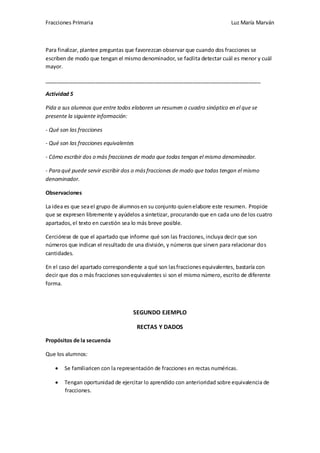 Fracciones Primaria

Luz María Marván

Para finalizar, plantee preguntas que favorezcan observar que cuando dos fracciones se
escriben de modo que tengan el mismo denominador, se facilita detectar cuál es menor y cuál
mayor.
_________________________________________________________________________
Actividad 5
Pida a sus alumnos que entre todos elaboren un resumen o cuadro sinóptico en el que se
presente la siguiente información:
- Qué son las fracciones
- Qué son las fracciones equivalentes
- Cómo escribir dos o más fracciones de modo que todas tengan el mismo denominador.
- Para qué puede servir escribir dos o más fracciones de modo que todas tengan el mismo
denominador.
Observaciones
La idea es que sea el grupo de alumnos en su conjunto quien elabore este resumen. Propicie
que se expresen libremente y ayúdelos a sintetizar, procurando que en cada uno de los cuatro
apartados, el texto en cuestión sea lo más breve posible.
Cerciórese de que el apartado que informe qué son las fracciones, incluya decir que son
números que indican el resultado de una división, y números que sirven para relacionar dos
cantidades.
En el caso del apartado correspondiente a qué son las fracciones equivalentes, bastaría con
decir que dos o más fracciones son equivalentes si son el mismo número, escrito de diferente
forma.

SEGUNDO EJEMPLO
RECTAS Y DADOS
Propósitos de la secuencia
Que los alumnos:
Se familiaricen con la representación de fracciones en rectas numéricas.
Tengan oportunidad de ejercitar lo aprendido con anterioridad sobre equivalencia de
fracciones.

 