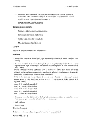Fracciones Primaria

Luz María Marván

Utilicen el hecho de que las fracciones son el número que se obtiene al dividir el
numerador entre el denominador, para deducir que los números enteros pueden
escribirse como fracciones de denominador 1.
PRACTICAR SUMAS DE FRACCIONES
Competencias a desarrollar
Resolver problemas de manera autónoma.
Comunicar información matemática
Validar procedimientos y resultados
Manejar técnicas eficientemente
Duración
5 clases de aproximadamente una hora cada una
Materiales
Dados como los que se utilizan para jugar serpientes y escaleras (al menos uno para cada
equipo)
Una recta numérica de 2 metros de longitud, que se pegará en el pizarrón. Puede hacerse
pegando varias hojas de papel para trazar sobre ellas un segmento de recta horizontal que
mida 2 metros.
En ella habrá siete marcas verticales. Entre la primera y la última debe haber 180 cm de
distancia; debajo de la primera se indica que el punto señalado con ella es cero (0) y debajo
de la última se indica que el punto señalado con ella es 3.
En las restantes cinco, no se indica qué número es el señalado por cada una, lo que se
escribe debajo de cada uno es una letra (A, B, C, D y E). Estas marcas deben trazarse de la
siguiente forma:
marca A: 10 cm a la derecha del 0
marca B: 12 cm a la derecha del 0
marca C: 15 cm a la derecha de 0
marca D: 20 cm a la derecha de 0
marca E: 30 cm a la derecha de 0
Otra recta numérica de 2 metros de longitud cuyas características se describen en las
observaciones que acompañan a la actividad 4 de la secuencia.
Regla graduada
Cinta métrica
Dinámica de trabajo
Trabajo en equipos, con discusión grupal al término de cada actividad
Actividad 1 (equipos)

 