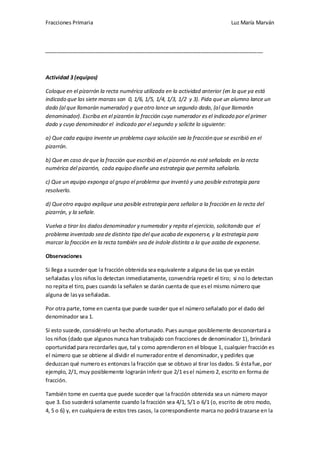 Fracciones Primaria

Luz María Marván

__________________________________________________________________________

Actividad 3 (equipos)
Coloque en el pizarrón la recta numérica utilizada en la actividad anterior (en la que ya está
indicado que las siete marcas son 0, 1/6, 1/5, 1/4, 1/3, 1/2 y 3). Pida que un alumno lance un
dado (al que llamarán numerador) y que otro lance un segundo dado, (al que llamarán
denominador). Escriba en el pizarrón la fracción cuyo numerador es el indicado por el primer
dado y cuyo denominador el indicado por el segundo y solicite lo siguiente:
a) Que cada equipo invente un problema cuya solución sea la fracción que se escribió en el
pizarrón.
b) Que en caso de que la fracción que escribió en el pizarrón no esté señalada en la recta
numérica del pizarrón, cada equipo diseñe una estrategia que permita señalarla.
c) Que un equipo exponga al grupo el problema que inventó y una posible estrategia para
resolverlo.
d) Que otro equipo explique una posible estrategia para señalar a la fracción en la recta del
pizarrón, y la señale.
Vuelva a tirar los dados denominador y numerador y repita el ejercicio, solicitando que el
problema inventado sea de distinto tipo del que acaba de exponerse, y la estrategia para
marcar la fracción en la recta también sea de índole distinta a la que acaba de exponerse.
Observaciones
Si llega a suceder que la fracción obtenida sea equivalente a alguna de las que ya están
señaladas y los niños lo detectan inmediatamente, convendría repetir el tiro; si no lo detectan
no repita el tiro, pues cuando la señalen se darán cuenta de que es el mismo número que
alguna de las ya señaladas.
Por otra parte, tome en cuenta que puede suceder que el número señalado por el dado del
denominador sea 1.
Si esto sucede, considérelo un hecho afortunado. Pues aunque posiblemente desconcertará a
los niños (dado que algunos nunca han trabajado con fracciones de denominador 1), brindará
oportunidad para recordarles que, tal y como aprendieron en el bloque 1, cualquier fracción es
el número que se obtiene al dividir el numerador entre el denominador, y pedirles que
deduzcan qué numero es entonces la fracción que se obtuvo al tirar los dados. Si ésta fue, por
ejemplo, 2/1, muy posiblemente lograrán inferir que 2/1 es el número 2, escrito en forma de
fracción.
También tome en cuenta que puede suceder que la fracción obtenida sea un número mayor
que 3. Eso sucederá solamente cuando la fracción sea 4/1, 5/1 o 6/1 (o, escrito de otro modo,
4, 5 o 6) y, en cualquiera de estos tres casos, la correspondiente marca no podrá trazarse en la

 
