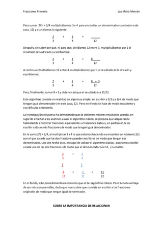 Fracciones Primaria

Luz María Marván

Para sumar 2/3 + 1/4 multiplicábamos 3 x 4 para encontrar un denominador común (en este
caso, 12) y escribíamos lo siguiente:
2
3

+

1
4

=

______
12

Después, sin saber por qué, ni para qué, dividíamos 12 entre 3, multiplicábamos por 2 al
resultado de la división y escribíamos:
2
3

+

1
4

=

8_____
12

A continuación dividíamos 12 entre 4, multiplicábamos por 1 al resultado de la división y
escribíamos:
2
3

+

1
4

=

8 + 3
12

Para, finalmente, sumar 8 + 3 y obtener así que el resultado era 11/12.
Este algoritmo consiste en realidad en algo muy simple: en escribir a 2/3 y a 1/4 de modo que
tengan igual denominador (en este caso, 12). Pero en él esto se hace de modo encubierto y
eso dificulta entenderlo.
La investigación educativa ha demostrado que se obtienen mejores resultados cuando, en
lugar de enseñar a los alumnos a usar el algoritmo clásico, se propicia que adquieran la
habilidad de encontrar fracciones equivalentes a fracciones dadas y, en particular, la de
escribir a dos o más fracciones de modo que tengan igual denominador.
En la suma 2/3 + 1/4, al multiplicar 3 x 4 lo que estamos haciendo es encontrar un número (12)
con el que sucede que las dos fracciones pueden escribirse de modo que tengan ese
denominador. Una vez hecho esto, en lugar de utilizar el algoritmo clásico, podríamos escribir
a cada una de las dos fracciones de modo que el denominador sea 12, y sumarlas:
2
3

+

1
4

8
12

+

3
12

=

11
12

En el fondo, este procedimiento es el mismo que el del algoritmo clásico. Pero tiene la ventaja
de ser más comprensible, dado que no encubre que consiste en escribir a las fracciones
originales de modo que tengan igual denominador.

SOBRE LA IMPORTANCIA DE RELACIONAR

 