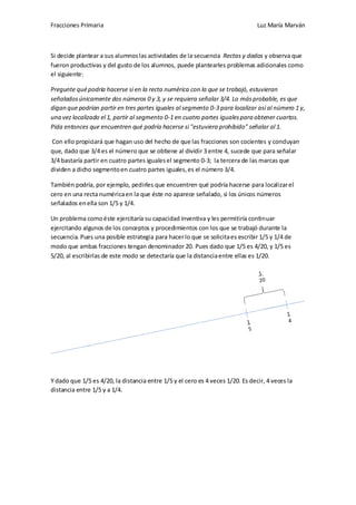 Fracciones Primaria

Luz María Marván

Si decide plantear a sus alumnos las actividades de la secuencia Rectas y dados y observa que
fueron productivas y del gusto de los alumnos, puede plantearles problemas adicionales como
el siguiente:
Pregunte qué podría hacerse si en la recta numérica con la que se trabajó, estuvieran
señalados únicamente dos números 0 y 3, y se requiera señalar 3/4. Lo más probable, es que
digan que podrían partir en tres partes iguales al segmento 0-3 para localizar así al número 1 y,
una vez localizado el 1, partir al segmento 0-1 en cuatro partes iguales para obtener cuartos.
Pida entonces que encuentren qué podría hacerse si "estuviera prohibido" señalar al 1.
Con ello propiciará que hagan uso del hecho de que las fracciones son cocientes y concluyan
que, dado que 3/4 es el número que se obtiene al dividir 3 entre 4, sucede que para señalar
3/4 bastaría partir en cuatro partes iguales el segmento 0-3; la tercera de las marcas que
dividen a dicho segmento en cuatro partes iguales, es el número 3/4.
También podría, por ejemplo, pedirles que encuentren qué podría hacerse para localizar el
cero en una recta numérica en la que éste no aparece señalado, si los únicos números
señalados en ella son 1/5 y 1/4.
Un problema como éste ejercitaría su capacidad inventiva y les permitiría continuar
ejercitando algunos de los conceptos y procedimientos con los que se trabajó durante la
secuencia. Pues una posible estrategia para hacer lo que se solicita es escribir 1/5 y 1/4 de
modo que ambas fracciones tengan denominador 20. Pues dado que 1/5 es 4/20, y 1/5 es
5/20, al escribirlas de este modo se detectaría que la distancia entre ellas es 1/20.

Y dado que 1/5 es 4/20, la distancia entre 1/5 y el cero es 4 veces 1/20. Es decir, 4 veces la
distancia entre 1/5 y a 1/4.

 
