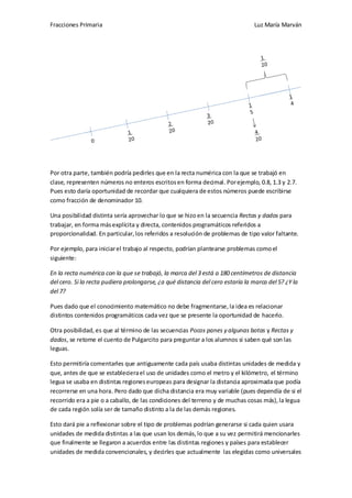 Fracciones Primaria

Luz María Marván

Por otra parte, también podría pedirles que en la recta numérica con la que se trabajó en
clase, representen números no enteros escritos en forma decimal. Por ejemplo, 0.8, 1.3 y 2.7.
Pues esto daría oportunidad de recordar que cualquiera de estos números puede escribirse
como fracción de denominador 10.
Una posibilidad distinta sería aprovechar lo que se hizo en la secuencia Rectas y dados para
trabajar, en forma más explícita y directa, contenidos programáticos referidos a
proporcionalidad. En particular, los referidos a resolución de problemas de tipo valor faltante.
Por ejemplo, para iniciar el trabajo al respecto, podrían plantearse problemas como el
siguiente:
En la recta numérica con la que se trabajó, la marca del 3 está a 180 centímetros de distancia
del cero. Si la recta pudiera prolongarse, ¿a qué distancia del cero estaría la marca del 5? ¿Y la
del 7?
Pues dado que el conocimiento matemático no debe fragmentarse, la idea es relacionar
distintos contenidos programáticos cada vez que se presente la oportunidad de hacerlo.
Otra posibilidad, es que al término de las secuencias Pocos panes y algunas botas y Rectas y
dados, se retome el cuento de Pulgarcito para preguntar a los alumnos si saben qué son las
leguas.
Esto permitiría comentarles que antiguamente cada país usaba distintas unidades de medida y
que, antes de que se estableciera el uso de unidades como el metro y el kilómetro, el término
legua se usaba en distintas regiones europeas para designar la distancia aproximada que podía
recorrerse en una hora. Pero dado que dicha distancia era muy variable (pues dependía de si el
recorrido era a pie o a caballo, de las condiciones del terreno y de muchas cosas más), la legua
de cada región solía ser de tamaño distinto a la de las demás regiones.
Esto dará pie a reflexionar sobre el tipo de problemas podrían generarse si cada quien usara
unidades de medida distintas a las que usan los demás, lo que a su vez permitirá mencionarles
que finalmente se llegaron a acuerdos entre las distintas regiones y países para establecer
unidades de medida convencionales, y decirles que actualmente las elegidas como universales

 