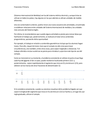 Fracciones Primaria

Luz María Marván

(Sistema Internacional de Medidas) son las del sistema métrico decimal y, aunque éstas se
utilizan en todos los países, hay algunos en los que además se utilizan unidades de medida
diferentes.
Una vez comentado lo anterior, podría iniciar una nueva secuencia de actividades, encaminada
a establecer relaciones entre unidades del Sistema Internacional de medidas y las unidades
más comunes del Sistema Inglés.
Por último, le recomendamos que cuando alguna actividad se preste para revisar ideas que
facilitarán el trabajo que, posteriormente, se realizará al tratar otros contenidos
programáticos, aproveche dicha oportunidad.
Por ejemplo, el trabajo en relación a contenidos geométricos incluye que los alumnos hagan
trazos. Para ello, requerirán tener claro que el compás no sólo sirve para trazar
circunferencias, sino también, entre otras cosas, para copiar longitudes o distancias. Y el
trabajo referido a rectas numéricas se presta para introducir y ejercitar este tipo de uso del
compás.
Como se mencionó en su momento, el problema consistente en señalar el punto al que llega
cada hija del gigante al dar un paso, puede resolverse localizando primero 1/12 y,
posteriormente, copiar repetidamente el segmento que inicia en O y termina en 1/12, para
obtener así las marcas de otras fracciones de denominador 12.

Si lo considera conveniente, cuando sus alumnos resuelvan dicho problema hágales ver que
copiar la longitud del segmento que inicia en O y termina en 1/12 se facilita si, en lugar de usar
regla graduada, utilizan el compás.

 