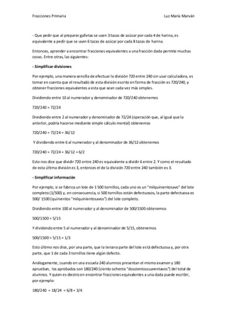 Fracciones Primaria

Luz María Marván

- Que pedir que al preparar galletas se usen 3 tazas de azúcar por cada 4 de harina, es
equivalente a pedir que se usen 6 tazas de azúcar por cada 8 tazas de harina.
Entonces, aprender a encontrar fracciones equivalentes a una fracción dada permite muchas
cosas. Entre otras, las siguientes:
- Simplificar divisiones
Por ejemplo, una manera sencilla de efectuar la división 720 entre 240 sin usar calculadora, es
tomar en cuenta que el resultado de esta división escrito en forma de fracción es 720/240, y
obtener fracciones equivalentes a esta que sean cada vez más simples.
Dividiendo entre 10 al numerador y denominador de 720/240 obtenemos
720/240 = 72/24
Dividiendo entre 2 al numerador y denominador de 72/24 (operación que, al igual que la
anterior, podría hacerse mediante simple cálculo mental) obtenemos
720/240 = 72/24 = 36/12
Y dividiendo entre 6 al numerador y al denominador de 36/12 obtenemos
720/240 = 72/24 = 36/12 = 6/2
Esto nos dice que dividir 720 entre 240 es equivalente a dividir 6 entre 2. Y como el resultado
de esta última división es 3, entonces el de la división 720 entre 240 también es 3.
- Simplificar información
Por ejemplo, si se fabrica un lote de 1 500 tornillos, cada uno es un "milquinientosavo" del lote
completo (1/500) y, en consecuencia, si 500 tornillos están defectuosos, la parte defectuosa es
500/ 1500 (quinientos "milquinientosavos") del lote completo.
Dividiendo entre 100 al numerador y al denominador de 500/1500 obtenemos
500/1500 = 5/15
Y dividendo entre 5 al numerador y al denominador de 5/15, obtenemos
500/1500 = 5/15 = 1/3
Esto último nos dice, por una parte, que la tercera parte del lote está defectuosa y, por otra
parte, que 1 de cada 3 tornillos tiene algún defecto.
Análogamente, cuando en una escuela 240 alumnos presentan el mismo examen y 180
aprueban, los aprobados son 180/240 (ciento ochenta "doscientoscuarentavos") del total de
alumnos. Y quien es diestro en encontrar fracciones equivalentes a una dada puede escribir,
por ejemplo:
180/240 = 18/24 = 6/8 = 3/4

 