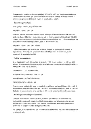 Fracciones Primaria

Luz María Marván

Esta expresión no sólo nos dice que 180/240, 18/24, 6/8, y 3/4 son fracciones equivalentes,
sino también que afirmar que aprobaron 180 alumnos de un total de 240 es equivalente a
afirmar que aprobaron 18 de cada 24, o 6 de cada 8, o 3 de cada 4.
- Determinar porcentajes:
En el ejemplo anterior, después de escribir
180/240 = 18/24 = 6/8 = 3/4
podemos intentar escribir a la fracción 3/4 de modo que el denominador sea 100. Para ello
podemos dividir 100 entre 4 para encontrar cuál es el número que multiplicado por 4 da 100.
Una vez encontrado que dicho número es 25, podemos multiplicar por 25 al numerador de 3/4
para obtener una fracción equivalente, pero de denominador 100:
180/240 = 18/24 = 6/8 = 3/4 = 75/100
Con ello, detectamos que afirmar que 180 de un total de 240 aprobaron el examen, es
equivalente a afirmar que lo aprobaron 75 de cada 100, o dicho de otro modo, que el
porcentaje de aprobados fue 75%
- Facilitar comparaciones
Si en el poblado A hay 9 600 adultos, de los cuales 7 200 tienen empleo, y en el B hay 1280
adultos de los cuales 1 120 tienen empleo, en el A la parte empleada de la población adulta es
7200/9600 y en el B es 1120/1280.
Simplificando 1120/1280 obtenemos
1120/1280 = 112/128 = 56/64 = 28/32 = 7/8
Y simplificando 7200/9400 obtenemos:
7200/9600 = 72/96 = 36/48 = 6/8
Entonces, en el poblado B la parte empleada de la población adulta es 7/8 y en el A es 6/8. O,
dicho de otro modo, en el B sucede que 7 de cada 8 adultos tienen empleo y, en el A, 6 de cada
8 adultos tienen empleo. En consecuencia, en el A es más serio el problema del desempleo.
- Resolver problemas de proporcionalidad.
Como las fracciones son razones (es decir, números que indican la relación entre dos
cantidades) y dado que la proporcionalidad no es otra cosa que la igualdad entre razones,
encontrar fracciones equivalentes a una fracción dada también permite resolver muchos
problemas de proporcionalidad del tipo valor faltante.
Por ejemplo, si una receta indica que por cada 6 tazas de harina se requieren 4 tazas de azúcar,
la relación (razón)

 