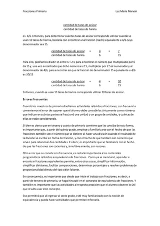 Fracciones Primaria

Luz María Marván

cantidad de tazas de azúcar
cantidad de tazas de harina
es 4/6. Entonces, para determinar cuántas tazas de azúcar corresponde utilizar cuando se
usan 15 tazas de harina, bastaría con encontrar una fracción (razón) equivalente a 4/6 cuyo
denominador sea 15.
cantidad de tazas de azúcar
cantidad de tazas de harina

=

4
6

=

?
15

Para ello, podríamos dividir 15 entre 6 = 2.5 para encontrar el número que multiplicado por 6
da 15 y, una vez encontrado que dicho número es 2.5, multiplicar por 2.5 al numerador y al
denominador de 4/6, para encontrar así que la fracción de denominador 15 equivalente a 4/6
es 10/15
cantidad de tazas de azúcar
cantidad de tazas de harina

=

4
6

=

10
15

Entonces, cuando se usan 15 tazas de harina corresponde utilizar 10 tazas de azúcar.

Errores frecuentes
Cuando los maestros de primaria diseñamos actividades referidas a fracciones, con frecuencia
comentemos el error de suponer que el alumno debe concebirlas únicamente como números
que indican en cuántas partes se fraccionó una unidad o un grupo de unidades, y cuántas de
ellas se están considerando.
Si bien es cierto que en tercero y cuarto de primaria conviene que las conciba de esta forma,
es importante que, a partir del quinto grado, empiece a familiarizarse con el hecho de que las
fracciones también son el número que se obtiene al hacer una división cuando el resultado de
la división se escribe en forma de fracción, y con el hecho de que también son números que
sirven para relacionar dos cantidades. Es decir, es importante que se familiarice con el hecho
de que las fracciones son cocientes y, simultáneamente, son razones.
Otro error que se comete con frecuencia, es restarle importancia a los contenidos
programáticos referidos a equivalencia de fracciones. Como ya se mencionó, aprender a
encontrar fracciones equivalentes permite, entre otras cosas, simplificar información,
simplificar divisiones, facilitar comparaciones, determinar porcentajes y resolver problemas de
proporcionalidad directa del tipo valor faltante.
En consecuencia, es importante que desde que inicie el trabajo con fracciones, es decir, a
partir de tercero de primaria, se haga hincapié en el concepto de equivalencia de fracciones. Y
también es importante que las actividades al respecto propicien que el alumno observe lo útil
que resulta usar este concepto.
Eso permitirá que al ingresar al sexto grado, esté muy familiarizado con la noción de
equivalencia y pueda hacer actividades que permitan reforzarla.

 