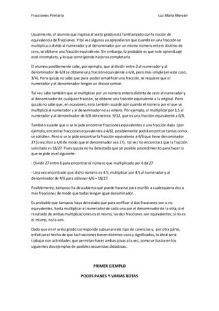 Fracciones Primaria

Luz María Marván

Usualmente, el alumno que ingresa al sexto grado está familiarizado con la noción de
equivalencia de fracciones. Y tal vez algunos ya aprendieron que cuando en una fracción se
multiplica o divide al numerador y al denominador por un mismo número entero distinto de
cero, se obtiene una fracción equivalente. Sin embargo, lo probable es que este aprendizaje
esté incompleto, y lo que corresponde hacer es completarlo.
El alumno posiblemente sabe, por ejemplo, que al dividir entre 2 al numerador y al
denominador de 6/8 se obtiene una fracción equivalente a 6/8, pero más simple (en este caso,
3/4). Pero quizás no sabe que para poder simplificar una fracción, se requiere que el
numerador y el denominador tengan un divisor común.
Tal vez sabe también que al multiplicar por un número entero distinto de cero al numerador y
al denominador de cualquier fracción, se obtiene una fracción equivalente a la original. Pero
quizás no sabe que, en ocasiones, esto también sucede aún cuando el número por el que se
multiplica al numerador y al denominador no es entero. Por ejemplo, al multiplicar por 1.5 al
numerador y al denominador de 6/8 obtenemos 9/12, que es una fracción equivalente a 6/8.
También sucede que si se le pide encontrar fracciones equivalentes a una fracción dada (por
ejemplo, encontrar fracciones equivalentes a 4/6), posiblemente podrá encontrar tantas como
se soliciten. Pero si se le pide encontrar la fracción equivalente a 4/6 que tiene denominador
27 (o escribir a 4/6 de modo que el denominador sea 27), tal vez no encontrará que la fracción
solicitada es 18/27. Pues quizás no ha detectado que un posible procedimiento para hacer lo
que se pide es el siguiente:
- Dividir 27 entre 6 para encontrar el número que multiplicado por 6 da 27
- Una vez encontrado que dicho número es 4.5, multiplicar por 4.5 al numerador y al
denominador de 4/6 para obtener 4/6 = 18/27
Posiblemente, tampoco ha descubierto qué puede hacerse para escribir a cualesquiera dos o
más fracciones de modo que todas tengan igual denominador.
Es probable que tampoco haya detectado que para verificar si dos fracciones son o no
equivalentes, basta multiplicar el numerador de cada una por el denominador de la otra; si el
resultado de ambas multiplicaciones es el mismo, las dos fracciones son equivalentes; si no es
el mismo, no lo son.
Dado que en el sexto grado corresponde subsanar este tipo de carencias y, por otra parte,
enfatizar el hecho de que las fracciones tienen distintos usos y significados, lo ideal sería
trabajar con actividades que permitan hacer ambas cosas a la vez, como se ilustra en los
siguientes dos ejemplos de posibles secuencias didácticas.

PRIMER EJEMPLO
POCOS PANES Y VARIAS BOTAS

 
