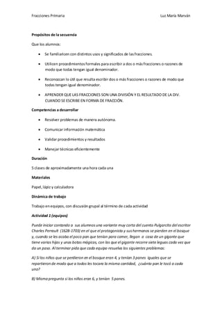 Fracciones Primaria

Luz María Marván

Propósitos de la secuencia
Que los alumnos:
Se familiaricen con distintos usos y significados de las fracciones.
Utilicen procedimientos formales para escribir a dos o más fracciones o razones de
modo que todas tengan igual denominador.
Reconozcan lo útil que resulta escribir dos o más fracciones o razones de modo que
todas tengan igual denominador.
APRENDER QUE LAS FRACCIONES SON UNA DIVISIÓN Y EL RESULTADO DE LA DIV.
CUANDO SE ESCRIBE EN FORMA DE FRACCIÓN.
Competencias a desarrollar
Resolver problemas de manera autónoma.
Comunicar información matemática
Validar procedimientos y resultados
Manejar técnicas eficientemente
Duración
5 clases de aproximadamente una hora cada una
Materiales
Papel, lápiz y calculadora
Dinámica de trabajo
Trabajo en equipos, con discusión grupal al término de cada actividad
Actividad 1 (equipos)
Puede iniciar contando a sus alumnos una variante muy corta del cuento Pulgarcito del escritor
Charles Perrault (1628-1703) en el que el protagonista y sus hermanos se pierden en el bosque
y, cuando se les acaba el poco pan que tenían para comer, llegan a casa de un gigante que
tiene varias hijas y unas botas mágicas, con las que el gigante recorre siete leguas cada vez que
da un paso. Al terminar pida que cada equipo resuelva los siguientes problemas:
A) Si los niños que se perdieron en el bosque eran 4, y tenían 3 panes iguales que se
repartieron de modo que a todos les tocara la misma cantidad, ¿cuánto pan le tocó a cada
uno?
B) Misma pregunta si los niños eran 6, y tenían 5 panes.

 