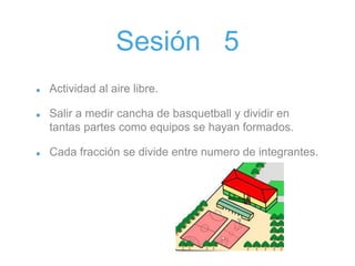 Sesión 5
Actividad al aire libre.
Salir a medir cancha de basquetball y dividir en
tantas partes como equipos se hayan formados.
Cada fracción se divide entre numero de integrantes.
 