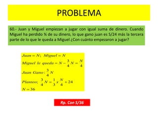 PROBLEMA
60.- Juan y Miguel empiezan a jugar con igual suma de dinero. Cuando
Miguel ha perdido ¾ de su dinero, lo que gano juan es S/24 más la tercera
parte de lo que le queda a Miguel ¿Con cuánto empezaron a jugar?
Rp. Con S/36
36
24
43
1
4
3
;
4
3
:
44
3
;




N
N
xNPlanteo
NGanoJuan
N
NNquedaleMiguel
NMiguelNJuan
 
