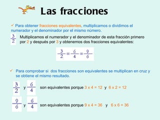 Las fracciones Para obtener  fracciones equivalentes , multiplicamos o dividimos el numerador y el denominador por el mismo número. Para comprobar si  dos fracciones son equivalentes se multiplican en cruz y se obtiene el mismo resultado. y son equivalentes porque  3 x 4 = 12   y  6 x 2 = 12 y son equivalentes porque  9 x 4 = 36   y  6 x 6 = 36 Multiplicamos el numerador y el denominador de esta fracción primero por  2  y después por  3  y obtenemos dos fracciones equivalentes: 