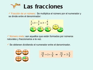Las fracciones Fracción de un número :  Se multiplica el número por el numerador y se divide entre el denominador: Número mixto : son aquellos que están formados por números naturales y fraccionarios a la vez.  Se obtienen dividiendo el numerador entre el denominador.  