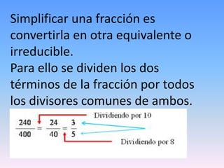 Simplificar una fracción es
convertirla en otra equivalente o
irreducible.
Para ello se dividen los dos
términos de la fracción por todos
los divisores comunes de ambos.
 