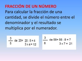 FRACCIÓN DE UN NÚMERO
Para calcular la fracción de una
cantidad, se divide el número entre el
denominador y el resultado se
multiplica por el numerador.
 