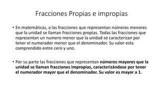 Fracciones Propias e impropias
• En matemáticas, a las fracciones que representan números menores
que la unidad se llaman fracciones propias. Todas las fracciones que
representan un numero menor que la unidad se caracterizan por
tener el numerador menor que el denominador. Su valor esta
comprendido entre cero y uno.
• Por su parte las fracciones que representan números mayores que la
unidad se llaman fracciones impropias, caracterizándose por tener
el numerador mayor que el denominador. Su valor es mayor a 1.
 