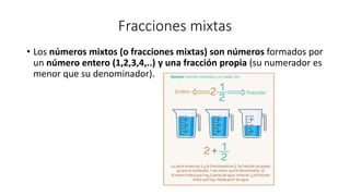 Fracciones mixtas
• Los números mixtos (o fracciones mixtas) son números formados por
un número entero (1,2,3,4,..) y una fracción propia (su numerador es
menor que su denominador).
 