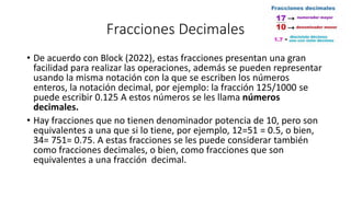 Fracciones Decimales
• De acuerdo con Block (2022), estas fracciones presentan una gran
facilidad para realizar las operaciones, además se pueden representar
usando la misma notación con la que se escriben los números
enteros, la notación decimal, por ejemplo: la fracción 125/1000 se
puede escribir 0.125 A estos números se les llama números
decimales.
• Hay fracciones que no tienen denominador potencia de 10, pero son
equivalentes a una que si lo tiene, por ejemplo, 12=51 = 0.5, o bien,
34= 751= 0.75. A estas fracciones se les puede considerar también
como fracciones decimales, o bien, como fracciones que son
equivalentes a una fracción decimal.
 