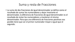 Suma y resta de Fracciones
• La suma de dos fracciones de igual denominador se define como el
resultado de sumar los numeradores y dejar invariante el
denominador, la diferencia de fracciones de igual denominador es el
resultado de restar los numeradores y mantener el mismo
denominador. Para que una diferencia de fracciones positivas sea
posible tiene que ser el primer numerador mayor o igual que el
segundo.
 