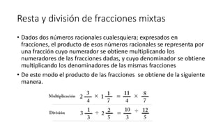 Resta y división de fracciones mixtas
• Dados dos números racionales cualesquiera; expresados en
fracciones, el producto de esos números racionales se representa por
una fracción cuyo numerador se obtiene multiplicando los
numeradores de las fracciones dadas, y cuyo denominador se obtiene
multiplicando los denominadores de las mismas fracciones
• De este modo el producto de las fracciones se obtiene de la siguiente
manera.
 