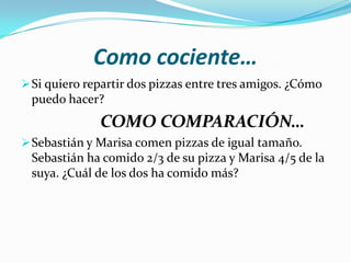 Como cociente…
 Si quiero repartir dos pizzas entre tres amigos. ¿Cómo
 puedo hacer?
              COMO COMPARACIÓN…
 Sebastián y Marisa comen pizzas de igual tamaño.
 Sebastián ha comido 2/3 de su pizza y Marisa 4/5 de la
 suya. ¿Cuál de los dos ha comido más?
 