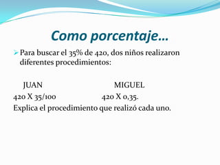 Como porcentaje…
 Para buscar el 35% de 420, dos niños realizaron
 diferentes procedimientos:

  JUAN                       MIGUEL
420 X 35/100              420 X 0,35.
Explica el procedimiento que realizó cada uno.
 