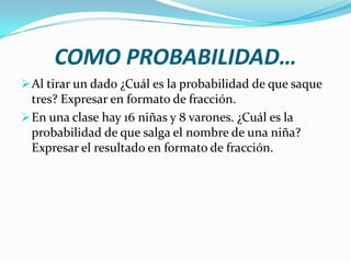 COMO PROBABILIDAD…
 Al tirar un dado ¿Cuál es la probabilidad de que saque
  tres? Expresar en formato de fracción.
 En una clase hay 16 niñas y 8 varones. ¿Cuál es la
  probabilidad de que salga el nombre de una niña?
  Expresar el resultado en formato de fracción.
 