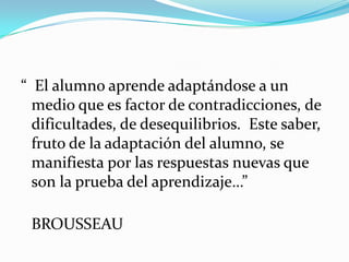 “ El alumno aprende adaptándose a un
  medio que es factor de contradicciones, de
  dificultades, de desequilibrios. Este saber,
  fruto de la adaptación del alumno, se
  manifiesta por las respuestas nuevas que
  son la prueba del aprendizaje…”

 BROUSSEAU
 