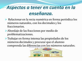 Aspectos a tener en cuenta en la
           enseñanza.
 Relacionar en la recta numérica en forma periódica los
  números naturales, con los decimales y los
  fraccionarios.
 Abordaje de las fracciones por medio de
  problematizaciones.
 Trabajar en forma intensa las propiedades de los
  números decimales y procurar que el alumno
  comprenda las diferencias con los números naturales.
 