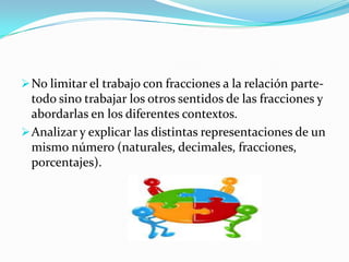  No limitar el trabajo con fracciones a la relación parte-
  todo sino trabajar los otros sentidos de las fracciones y
  abordarlas en los diferentes contextos.
 Analizar y explicar las distintas representaciones de un
  mismo número (naturales, decimales, fracciones,
  porcentajes).
 