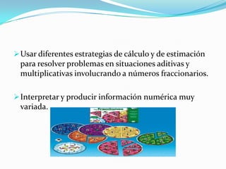  Usar diferentes estrategias de cálculo y de estimación
 para resolver problemas en situaciones aditivas y
 multiplicativas involucrando a números fraccionarios.

 Interpretar y producir información numérica muy
 variada.
 