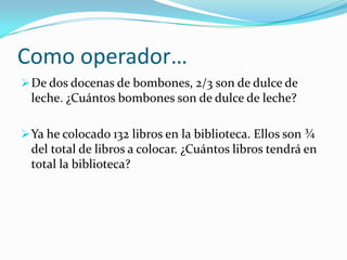 Como operador…
 De dos docenas de bombones, 2/3 son de dulce de
  leche. ¿Cuántos bombones son de dulce de leche?

 Ya he colocado 132 libros en la biblioteca. Ellos son ¾
  del total de libros a colocar. ¿Cuántos libros tendrá en
  total la biblioteca?
 