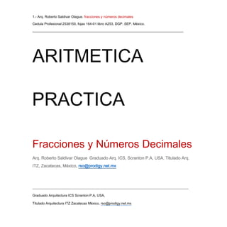 1.- Arq. Roberto Saldivar Olague. fracciones y números decimales
Cedula Profesional 2538150, fojas 164-01 libro A253, DGP. SEP. México.
________________________________________________________________________________________
___________________________________________________________________________________________
Graduado Arquitectura ICS Scranton P.A, USA,
Titulado Arquitectura ITZ Zacatecas México, rso@prodigy.net.mx
ARITMETICA
PRACTICA
Fracciones y Números Decimales
Arq. Roberto Saldivar Olague Graduado Arq. ICS, Scranton P.A, USA. Titulado Arq.
ITZ, Zacatecas, México, rso@prodigy.net.mx
 