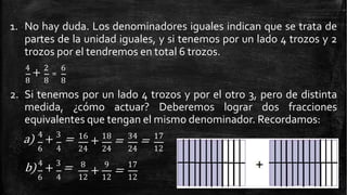 1. No hay duda. Los denominadores iguales indican que se trata de
partes de la unidad iguales, y si tenemos por un lado 4 trozos y 2
trozos por el tendremos en total 6 trozos.
4
+ 2
=
6
8 8 8
2. Si tenemos por un lado 4 trozos y por el otro 3, pero de distinta
medida, ¿cómo actuar? Deberemos lograr dos fracciones
equivalentes que tengan el mismo denominador. Recordamos:
a) 4
+ 3
=
6 4
16
+ 18
= 34
= 17
24 24 24 12
b) 4
+ 3
=
6 4
8 9
12 12
+ =
17
12
 