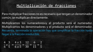 Multiplicación de fracciones
Para multiplicar fracciones no es necesario que tengan un denominador
común; se multiplican directamente.
Multiplicamos los numeradoresvy el producto será el numerador.
Multiplicamos los denominadores y el producto será el denominador.
Recuerda, terminada la operación hay que simplificar la fracción hasta
llegar a la fracción irreducible.
𝑥 = = = =
4 3 4 𝑥 3 12 6 2
6 5 6 𝑥 5 30 15 5
 