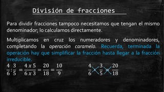 División de fracciones
Para dividir fracciones tampoco necesitamos que tengan el mismo
denominador; lo calculamos directamente.
Multiplicamos en cruz los numeradores y denominadores,
completando la operación caramelo. Recuerda, terminada la
operación hay que simplificar la fracción hasta llegar a la fracción
irreducible.
: = = =
4 3 4 𝑥 5 20 10
6 5 6 𝑥 3 18 9
∶ =
4 3 20
6 5 18
 