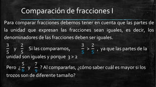 Comparación de fracciones I
Para comparar fracciones debemos tener en cuenta que las partes de
la unidad que expresan las fracciones sean iguales, es decir, los
denominadores de las fracciones deben ser iguales.
3 2
5 5
y Si las comparamos, >
3 2
5 5
, ya que las partes de la
unidad son iguales y porque 3 > 2
Pero ¿
6
y
5 7
9
?Al compararlas, ¿cómo saber cuál es mayor si los
trozos son de diferente tamaño?
 