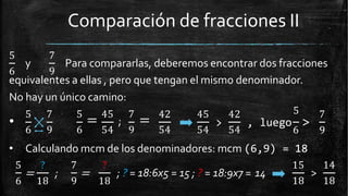 Comparación de fracciones II
5
6
y
7
9
Para compararlas, deberemos encontrar dos fracciones
equivalentes a ellas , pero que tengan el mismo denominador.
No hay un único camino:
42 45 425 7 5
= 45
;
7
=
6 9 6 54 9 54 54 54 6
5
> , luego >
7
9
•
• Calculando mcm de los denominadores: mcm (6,9) = 18
=
5 ?
6 18
; =
7 ?
9 18
; ? = 18:6x5 = 15 ; ? = 18:9x7 = 14 >
15 14
18 18
 