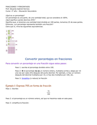 FRACCIONES Y PORCENTAJES
Prof. Eduardo Gabriel Herrera
Curso: 2° año – Educación Secundaria
¿Qué es un porcentaje?
Un porcentaje es una parte, de una cantidad total, que se considera el 100%.
¿Qué significa cuando decimos 25%?
Significa que, si tenemos una cantidad total dividida en 100 partes, tomamos 25 de esas partes.
Entonces, ¿un porcentaje representa también una fracción?
Claro que sí, mira las siguientes equivalencias:
Convertir porcentajes en fracciones
Para convertir un porcentaje en una fracción sigue estos pasos:
Paso 1: escribe el porcentaje dividido entre 100.
Paso 2: Si el porcentaje no es un número entero, multiplica arriba y abajo por 10
una vez por cada cifra después del punto decimal. Por ejemplo, si hay un número
después del decimal multiplica por 10, si hay dos multiplica por 100, etc.
Paso 3: Simplifica (o reduce) la fracción
Ejemplo 1: Expresa 75% en forma de fracción
Paso 1: Escribe:
75
100
Paso 2: el porcentaje es un número entero, así que no hacemos nada en este paso.
Paso 3: simplifica la fracción:
 